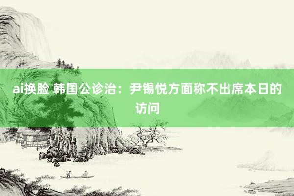 ai换脸 韩国公诊治：尹锡悦方面称不出席本日的访问