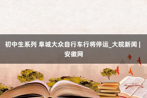 初中生系列 阜城大众自行车行将停运_大皖新闻 | 安徽网